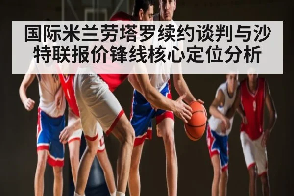 国际米兰劳塔罗续约谈判与沙特联报价锋线核心定位分析